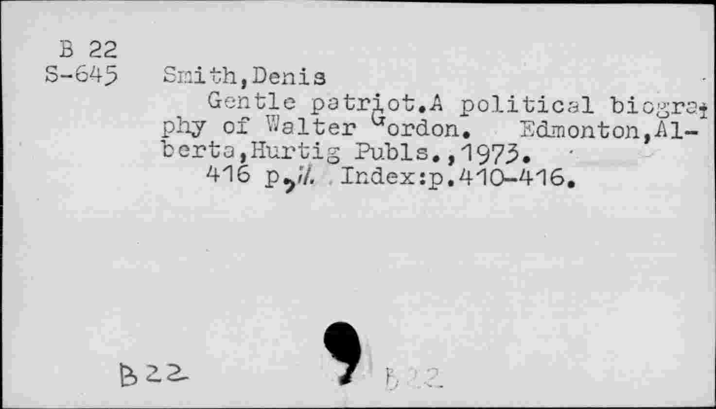 ﻿B 22
S-645
Smith,Denis
Gentle patriot.A political biograf phy of Walter uordon. Edmonton,Alberta,Hurtig Pubis. ,197^.
416 py/, Indexsp.410-416.
*